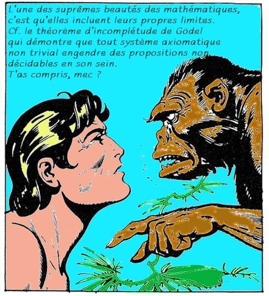 Le gorille dit à Tarzan: «L'une des suprêmes beautés des mathématiques, c'est qu'elles incluent leurs propres limites. Cf. le théorème d'incomplétude de Gödel qui démontre que tout système axiomatique non trivial engendre des propositions non décidables en son sein. T'as compris, mec?»